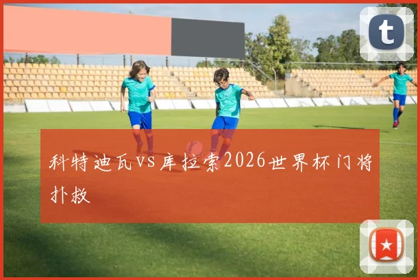 科特迪瓦vs库拉索2026世界杯门将扑救