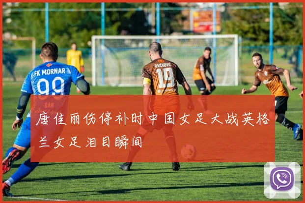 唐佳丽伤停补时中国女足大战英格兰女足泪目瞬间