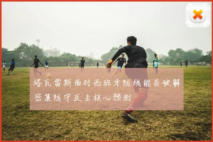 塔瓦雷斯面对西班牙防线能否破解密集防守反击核心预测