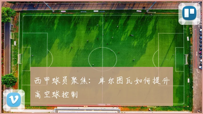 西甲球员聚焦：库尔图瓦如何提升高空球控制