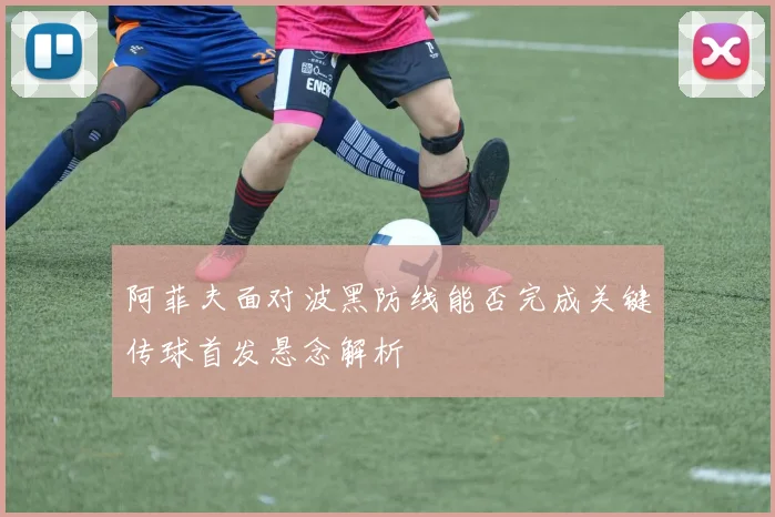 阿菲夫面对波黑防线能否完成关键传球首发悬念解析