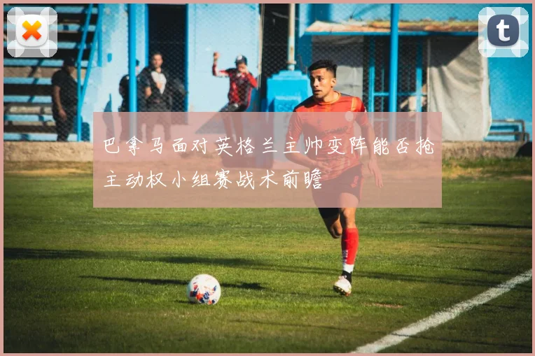 巴拿马面对英格兰主帅变阵能否抢主动权小组赛战术前瞻