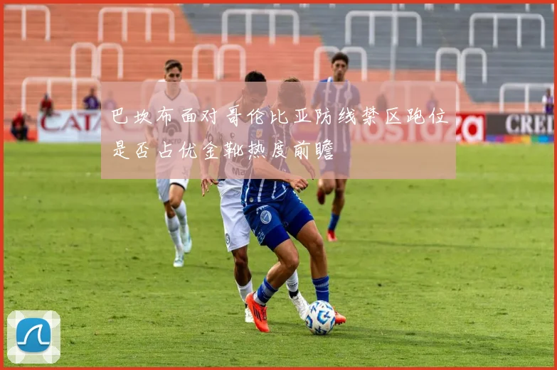 巴坎布面对哥伦比亚防线禁区跑位是否占优金靴热度前瞻