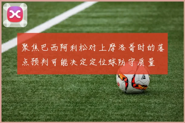 聚焦巴西阿利松对上摩洛哥时的落点预判可能决定定位球防守质量