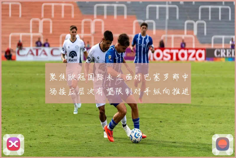 聚焦欧冠国际米兰面对巴塞罗那中场接应层次有望限制对手纵向推进