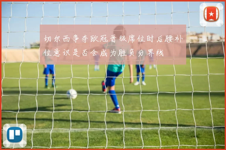 切尔西争夺欧冠晋级席位时后腰补位意识是否会成为胜负分界线