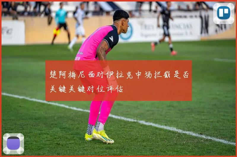 楚阿梅尼面对伊拉克中场拦截是否关键关键对位评估