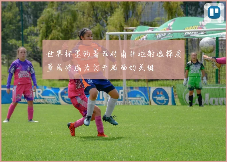 世界杯墨西哥面对南非远射选择质量或将成为打开局面的关键