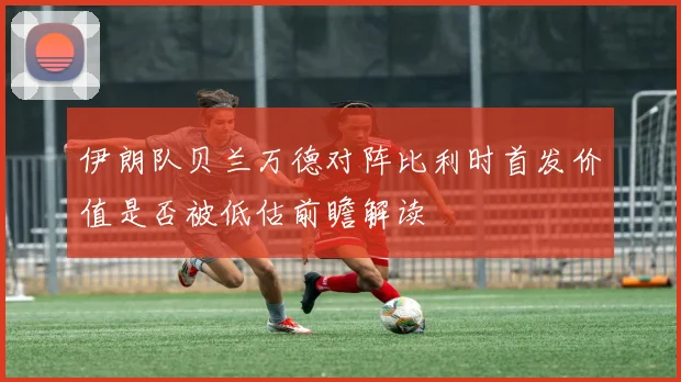 伊朗队贝兰万德对阵比利时首发价值是否被低估前瞻解读