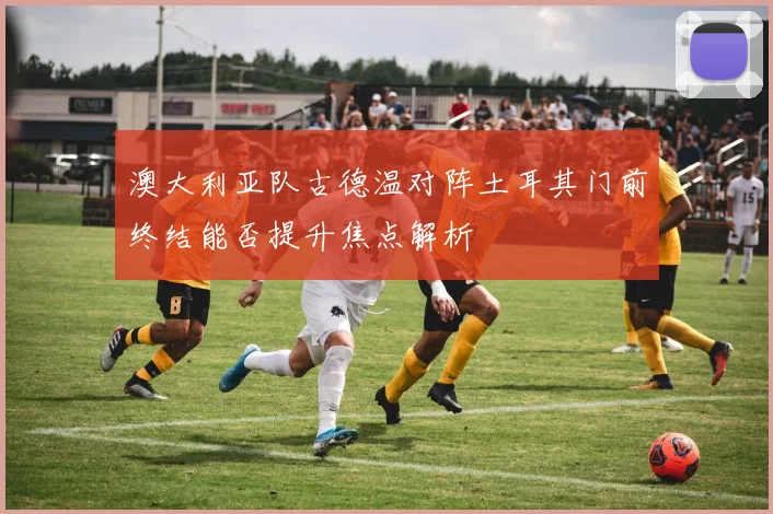 澳大利亚队古德温对阵土耳其门前终结能否提升焦点解析