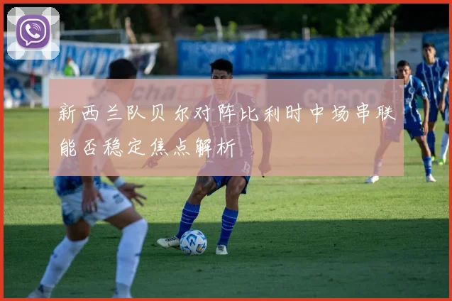 新西兰队贝尔对阵比利时中场串联能否稳定焦点解析