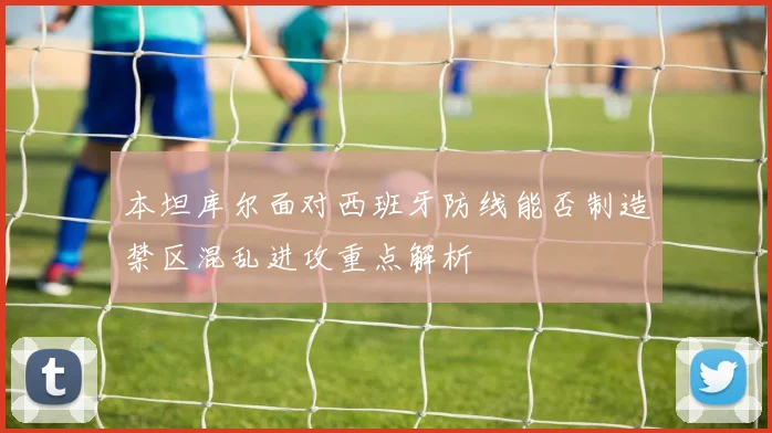 本坦库尔面对西班牙防线能否制造禁区混乱进攻重点解析