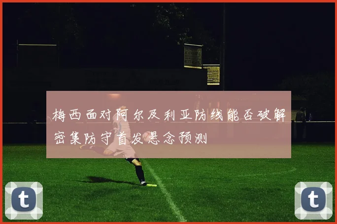 梅西面对阿尔及利亚防线能否破解密集防守首发悬念预测