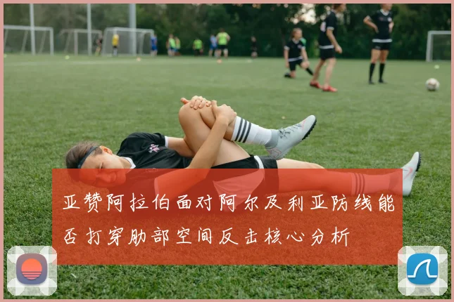 亚赞阿拉伯面对阿尔及利亚防线能否打穿肋部空间反击核心分析