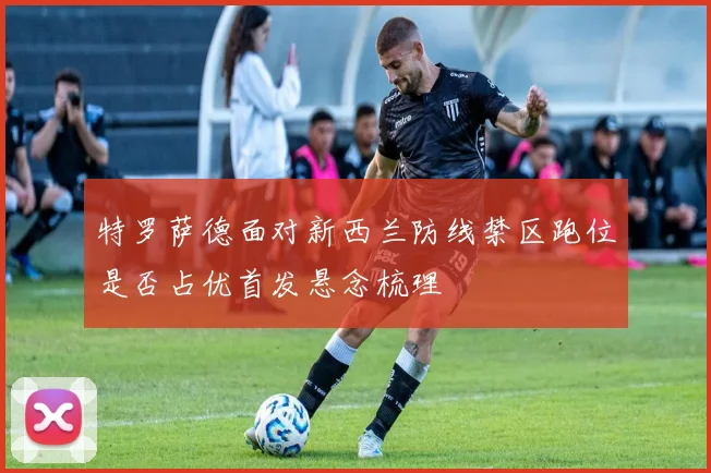 特罗萨德面对新西兰防线禁区跑位是否占优首发悬念梳理