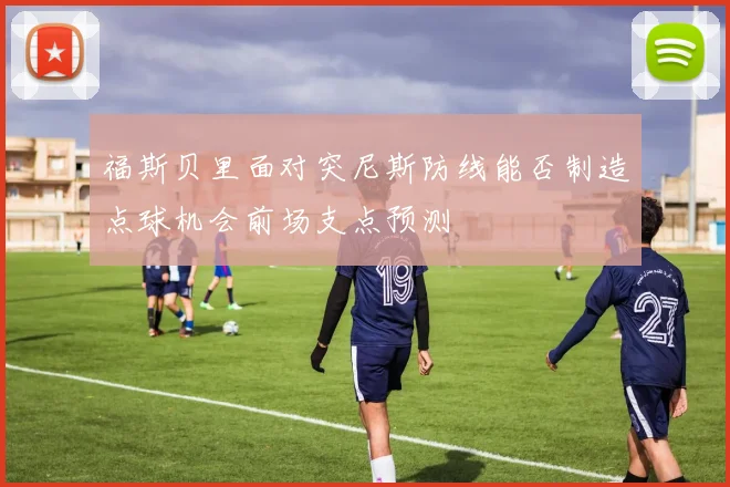 福斯贝里面对突尼斯防线能否制造点球机会前场支点预测