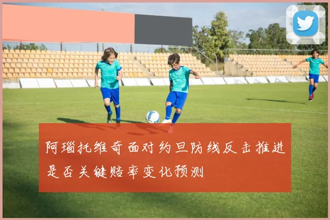 阿瑙托维奇面对约旦防线反击推进是否关键赔率变化预测