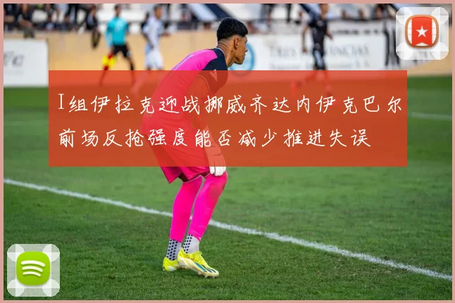 I组伊拉克迎战挪威齐达内伊克巴尔前场反抢强度能否减少推进失误