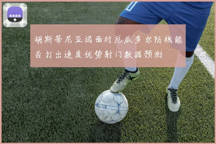 胡斯蒂尼亚诺面对厄瓜多尔防线能否打出速度优势射门数据预测