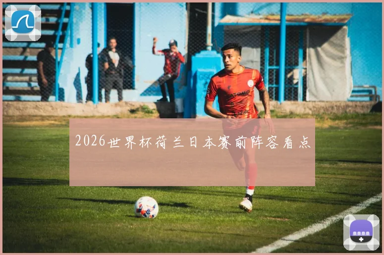 2026世界杯荷兰日本赛前阵容看点