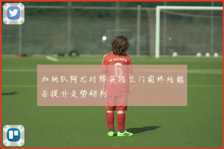 加纳队阿尤对阵英格兰门前终结能否提升走势研判