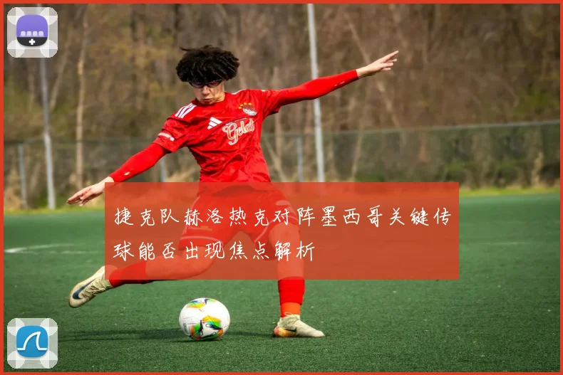 捷克队赫洛热克对阵墨西哥关键传球能否出现焦点解析